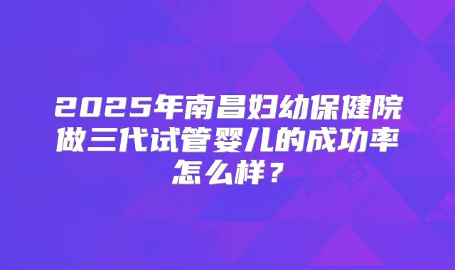 2025年南昌妇幼保健院做三代试管婴儿的成功率怎么样?