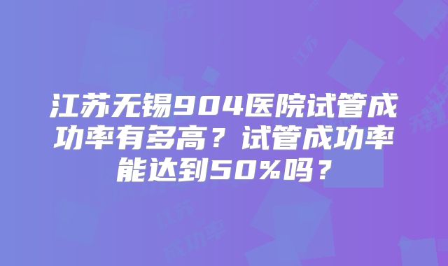 江苏无锡904医院试管成功率有多高?试管成功率能达到50%吗?