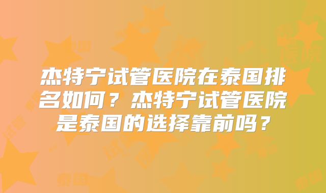 杰特宁试管医院在泰国排名如何？杰特宁试管医院是泰国的选择靠前吗？