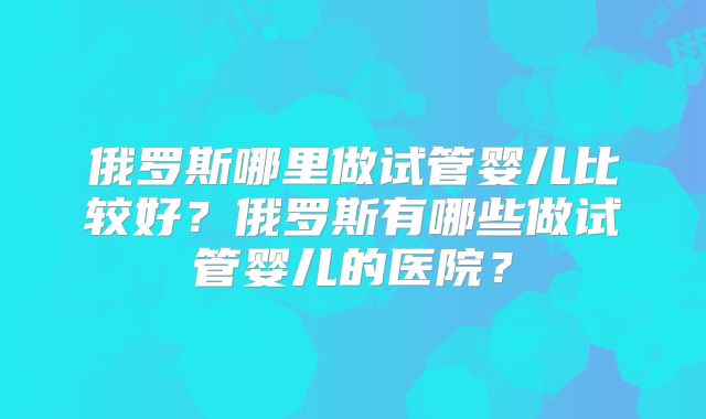 俄罗斯哪里做试管婴儿比较好?俄罗斯有哪些做试管婴儿的医院?
