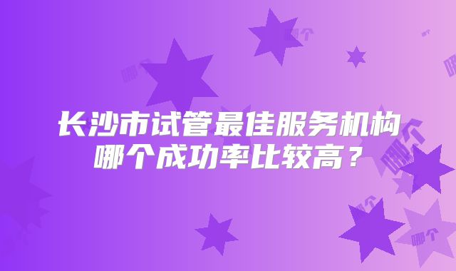 长沙市试管最佳服务机构哪个成功率比较高？