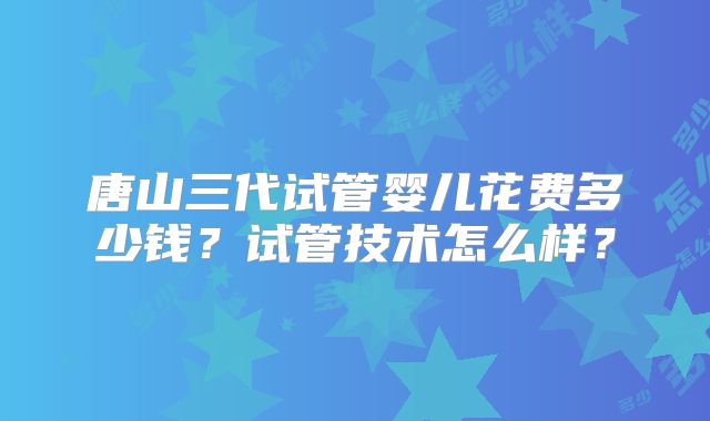 唐山三代试管婴儿花费多少钱？试管技术怎么样？