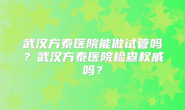 武汉方泰医院能做试管吗？武汉方泰医院检查权威吗？