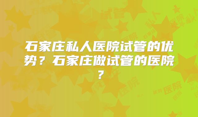 石家庄私人医院试管的优势？石家庄做试管的医院？