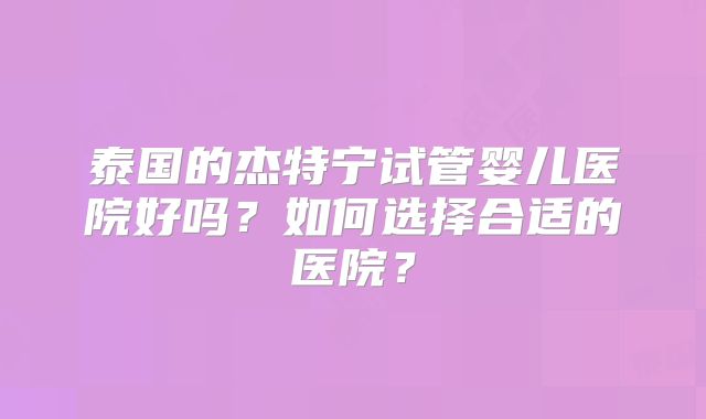 泰国的杰特宁试管婴儿医院好吗？如何选择合适的医院？