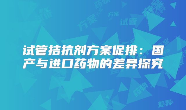 试管拮抗剂方案促排：国产与进口药物的差异探究
