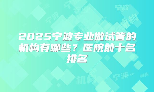 2025宁波专业做试管的机构有哪些？医院前十名排名