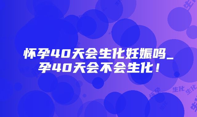 怀孕40天会生化妊娠吗_孕40天会不会生化！