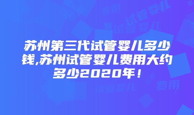 苏州第三代试管婴儿多少钱,苏州试管婴儿费用大约多少2020年！