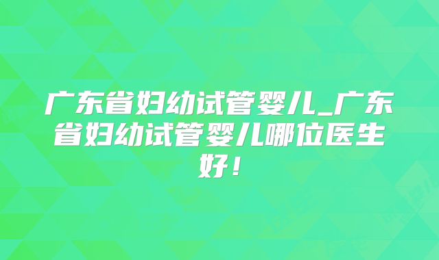 广东省妇幼试管婴儿_广东省妇幼试管婴儿哪位医生好！