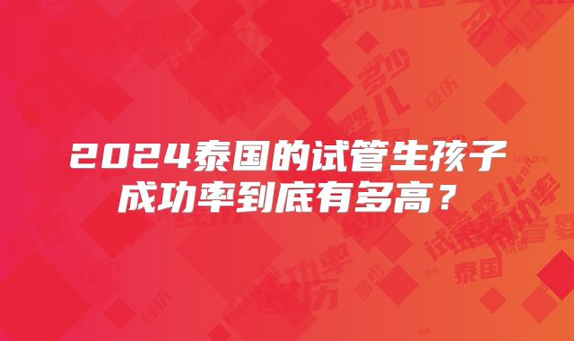 2024泰国的试管生孩子成功率到底有多高？