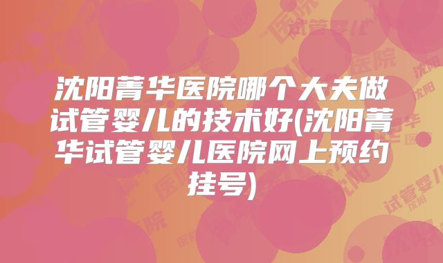 沈阳菁华医院哪个大夫做试管婴儿的技术好(沈阳菁华试管婴儿医院网上预约挂号)