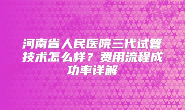 河南省人民医院三代试管技术怎么样？费用流程成功率详解