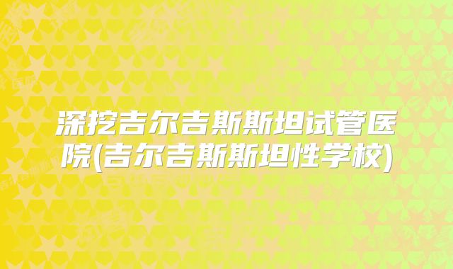 深挖吉尔吉斯斯坦试管医院(吉尔吉斯斯坦性学校)