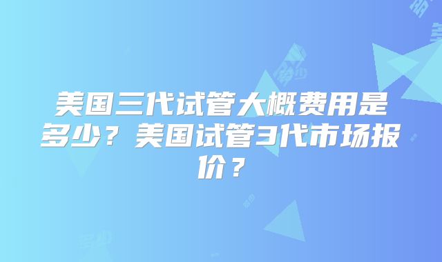 美国三代试管大概费用是多少？美国试管3代市场报价？