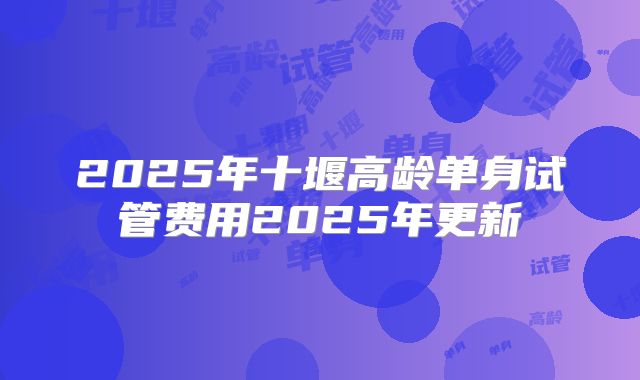 2025年十堰高龄单身试管费用2025年更新
