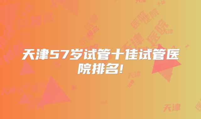 天津57岁试管十佳试管医院排名!
