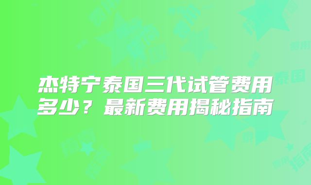 杰特宁泰国三代试管费用多少？最新费用揭秘指南
