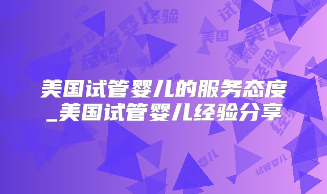 美国试管婴儿的服务态度_美国试管婴儿经验分享