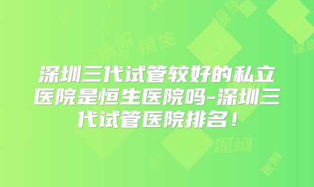 深圳三代试管较好的私立医院是恒生医院吗-深圳三代试管医院排名!