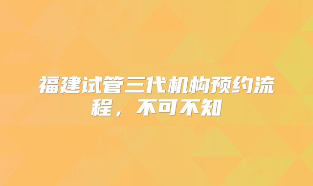 福建试管三代机构预约流程，不可不知