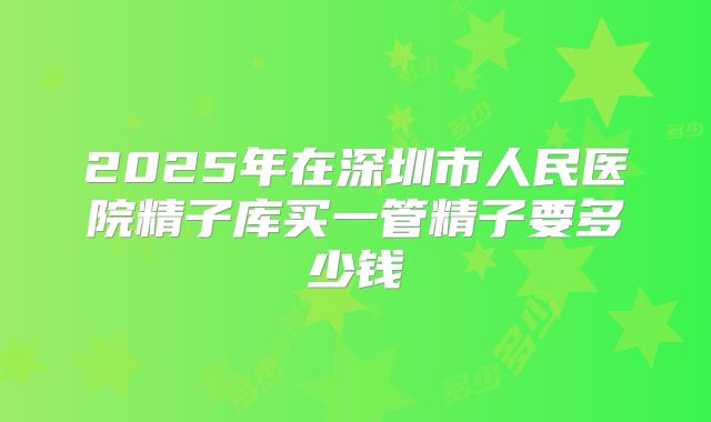 2025年在深圳市人民医院精子库买一管精子要多少钱
