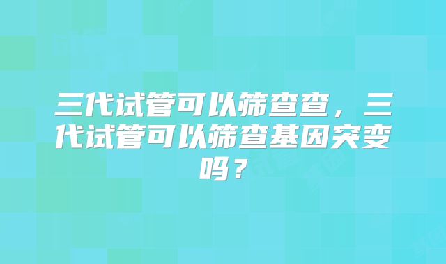 三代试管可以筛查查，三代试管可以筛查基因突变吗？