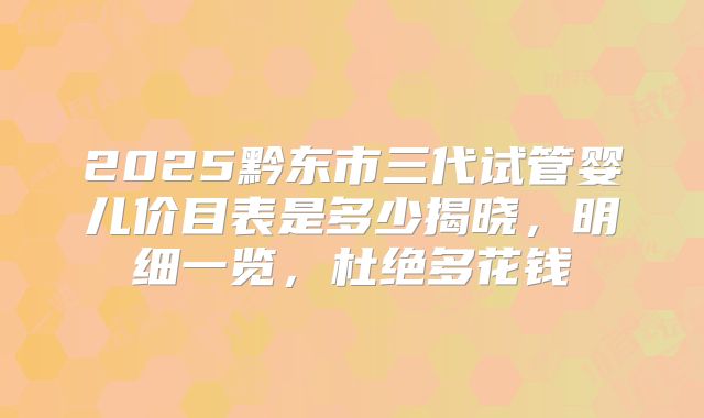 2025黔东市三代试管婴儿价目表是多少揭晓，明细一览，杜绝多花钱