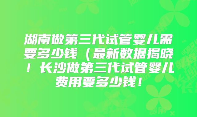 湖南做第三代试管婴儿需要多少钱(最新数据揭晓!长沙做第三代试管婴儿费用要多少钱!