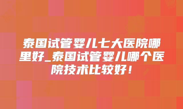 泰国试管婴儿七大医院哪里好_泰国试管婴儿哪个医院技术比较好！