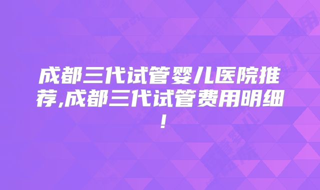 成都三代试管婴儿医院推荐,成都三代试管费用明细!