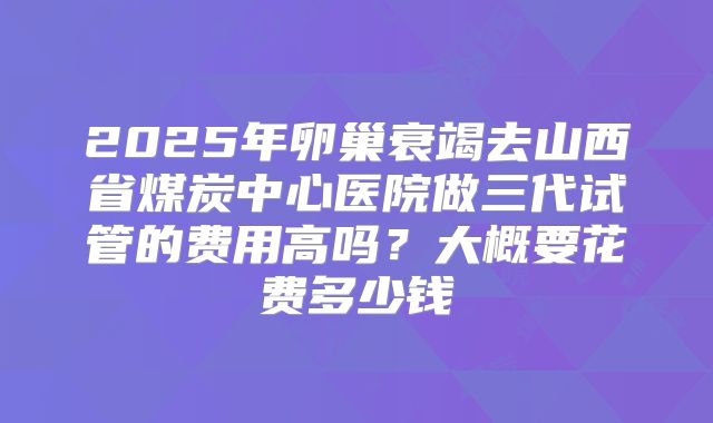 2025年卵巢衰竭去山西省煤炭中心医院做三代试管的费用高吗？大概要花费多少钱