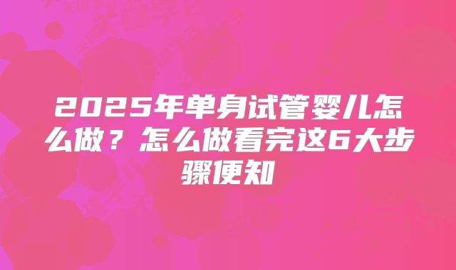 2025年单身试管婴儿怎么做？怎么做看完这6大步骤便知