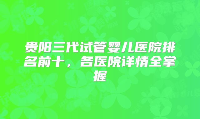 贵阳三代试管婴儿医院排名前十，各医院详情全掌握