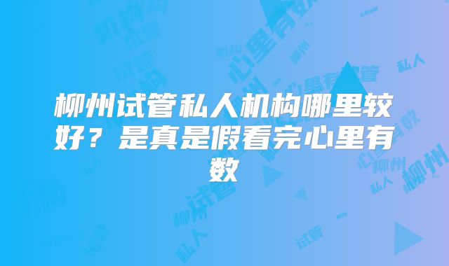 柳州试管私人机构哪里较好？是真是假看完心里有数