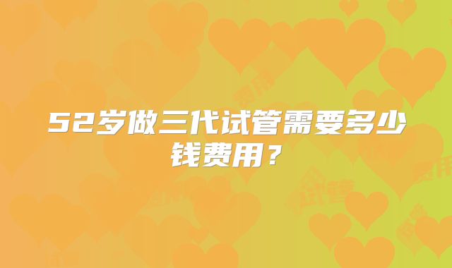 52岁做三代试管需要多少钱费用?