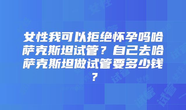 女性我可以拒绝怀孕吗哈萨克斯坦试管？自己去哈萨克斯坦做试管要多少钱？