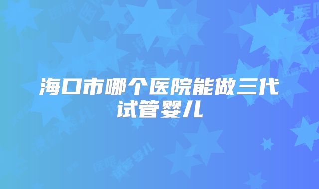 海口市哪个医院能做三代试管婴儿