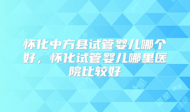 怀化中方县试管婴儿哪个好，怀化试管婴儿哪里医院比较好