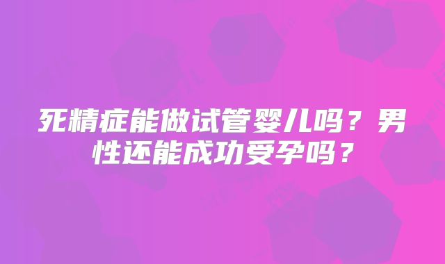 死精症能做试管婴儿吗？男性还能成功受孕吗？