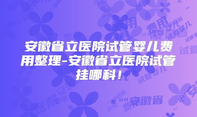 安徽省立医院试管婴儿费用整理-安徽省立医院试管挂哪科！
