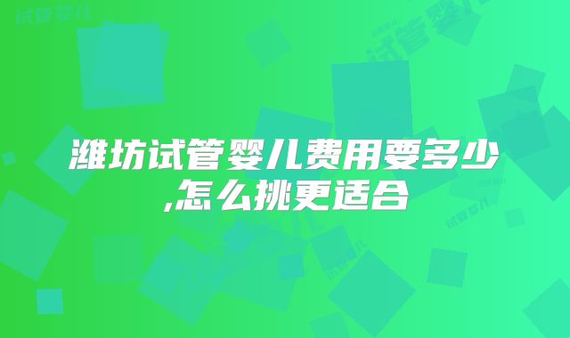 潍坊试管婴儿费用要多少,怎么挑更适合