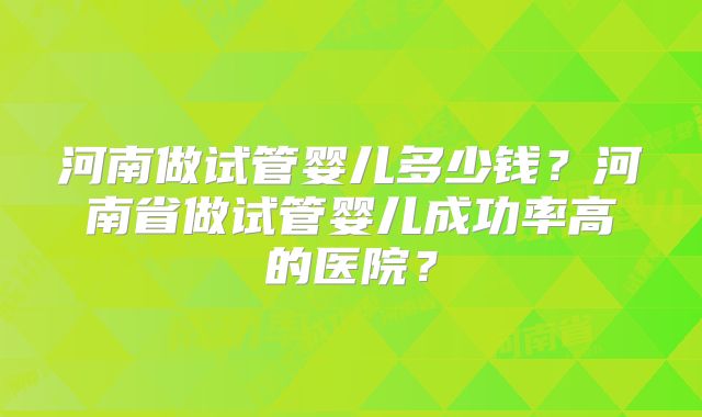 河南做试管婴儿多少钱？河南省做试管婴儿成功率高的医院？