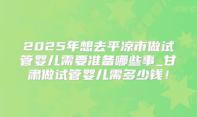 2025年想去平凉市做试管婴儿需要准备哪些事_甘肃做试管婴儿需多少钱！