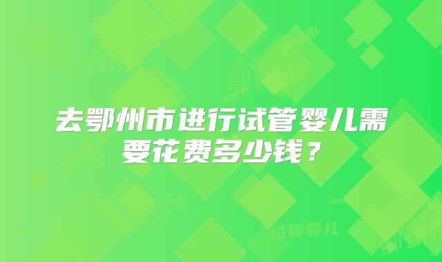 去鄂州市进行试管婴儿需要花费多少钱?