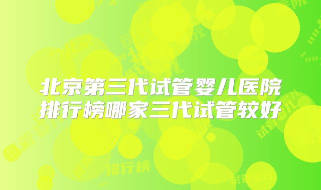北京第三代试管婴儿医院排行榜哪家三代试管较好