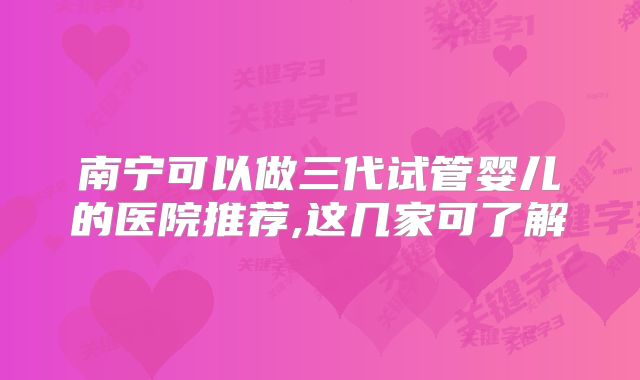 南宁可以做三代试管婴儿的医院推荐,这几家可了解