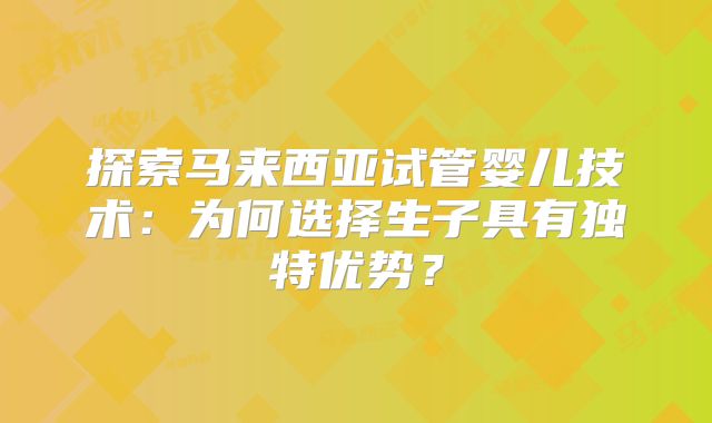 探索马来西亚试管婴儿技术：为何选择生子具有独特优势？