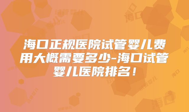 海口正规医院试管婴儿费用大概需要多少-海口试管婴儿医院排名！