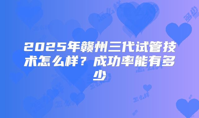 2025年赣州三代试管技术怎么样?成功率能有多少